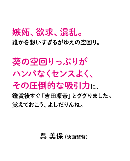 嫉妬、欲求、混乱。誰かを想いすぎるがゆえの空回り。葵の空回りっぷりがハンパなくセンスよく、その圧倒的な吸引力に、鑑賞後すぐ「吉田凜音」とググりました。覚えておこう、よしだりんね。呉 美保（映画監督）