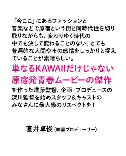 「今ここ」にあるファッションと音楽などで原宿という街と同時代性を切り取りながらも、変わりゆく時代の中でも決して変わることのない、とても普遍的な人間やその感情をしっかりと捉えていることが素晴らしい。単なるKAWAIIだけじゃない原宿発青春ムービーの傑作を作った進藤監督、企画・プロデュースの深川監督を始めスタッフ＆キャストのみなさんに最大級のリスペクトを！直井卓俊（映画プロデューサー）
