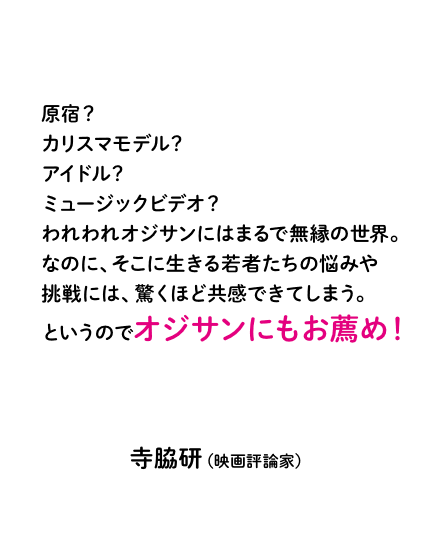 原宿？カリスマモデル？アイドル？ミュージックビデオ？　われわれオジサンにはまるで無縁の世界。なのに、そこに生きる若者たちの悩みや挑戦には、驚くほど共感できてしまう。というのでオジサンにもお薦め！寺脇研（映画評論家）