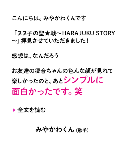 こんにちは。みやかわくんです「ヌヌ子の聖★戦〜HARAJUKU STORY〜」拝見させていただきました！感想は、なんだろうお友達の凜音ちゃんの色んな顔が見れて楽しかったのと、あとシンプルに面白かったです。笑みやかわくん（歌手）