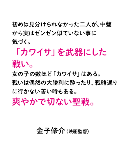 初めは見分けられなかった二人が、中盤から実はゼンゼン似ていない事に気づく。「カワイサ」を武器にした戦い。女の子の数ほど「カワイサ」はある。戦いは偶然の大勝利に酔ったり、戦略通りに行かない苦い時もある。爽やかで切ない聖戦。金子修介（映画監督）