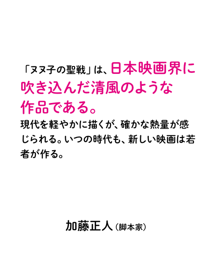 「ヌヌ子の聖戦」は、日本映画界に吹き込んだ清風のような作品である。現代を軽やかに描くが、確かな熱量が感じられる。いつの時代も、新しい映画は若者が作る。加藤正人（脚本家）