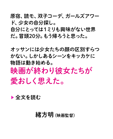 原宿、読モ、双子コーデ、ガールズアワード、少女の自分探し。自分にとっては１ミリも興味がない世界だ。冒頭20分。もう帰ろうと思った。オッサンには少女たちの顔の区別すらつかない。しかしあるシーンをキッカケに物語は動き始める。映画が終わり彼女たちが愛おしく思えた。緒方明（映画監督）
