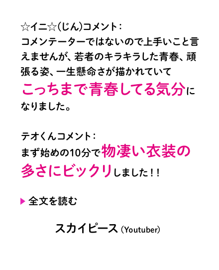 ☆イニ☆(じん)コメント：コメンテーターではないので上手いこと言えませんが、若者のキラキラした青春、頑張る姿、一生懸命さが描かれていてこっちまで青春してる気分になりました。 ...テオくんコメント：まず始めの10分で物凄い衣装の多さにビックリしました！！ ...スカイピース（Youtuber）