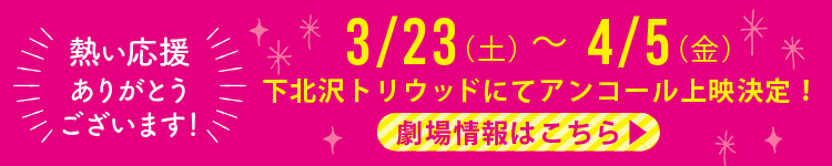 熱い応援ありがとうございます！3/23(土)〜4/5(金)下北沢トリウッドにてアンコール上映決定！劇場情報はこちら
