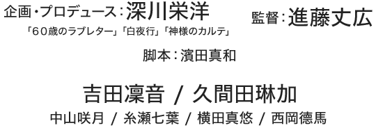企画・プロデュース：深川栄洋「６０歳のラブレター」「白夜行」「神様のカルテ」、監督：進藤丈広、脚本家：濱田真和、吉田凜音 / 久間田琳加 / 中山咲月 / 糸瀬七葉 / 横田真悠